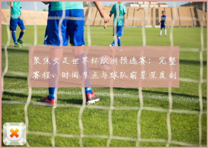 聚焦女足世界杯欧洲预选赛:完整赛程、时间节点与球队前景深度剖析