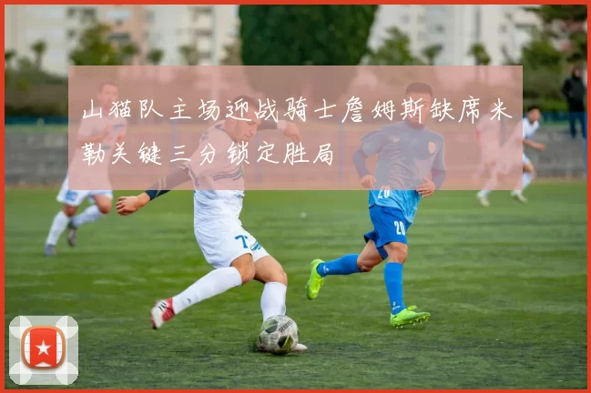 山猫队主场迎战骑士詹姆斯缺席米勒关键三分锁定胜局