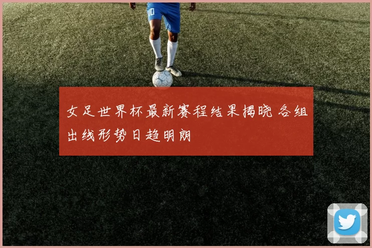 女足世界杯最新赛程结果揭晓 各组出线形势日趋明朗