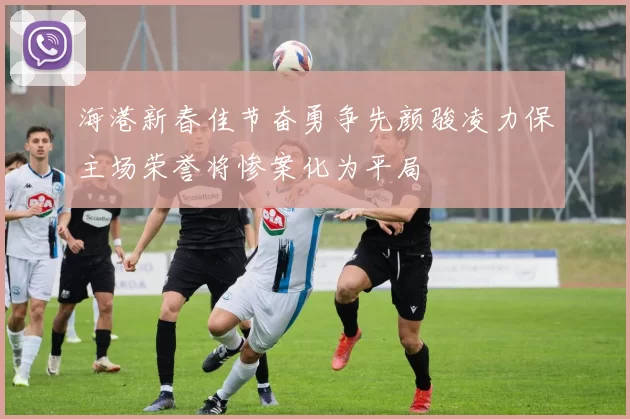 海港新春佳节奋勇争先颜骏凌力保主场荣誉将惨案化为平局