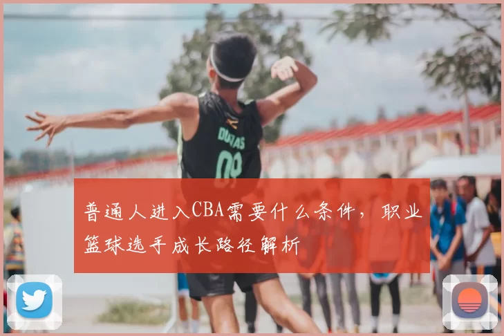 普通人进入CBA需要什么条件,职业篮球选手成长路径解析