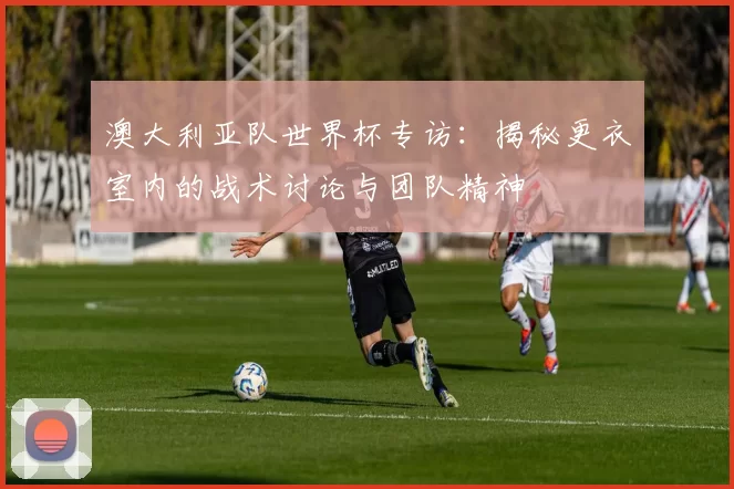 澳大利亚队世界杯专访:揭秘更衣室内的战术讨论与团队精神