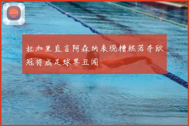 杜加里直言阿森纳表现糟糕若夺欧冠将成足球界丑闻