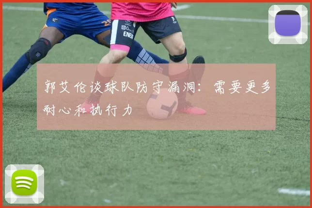 郭艾伦谈球队防守漏洞：需要更多耐心和执行力