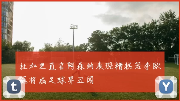 杜加里直言阿森纳表现糟糕若夺欧冠将成足球界丑闻