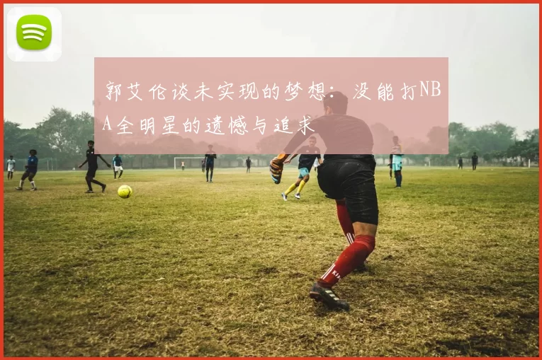 郭艾伦谈未实现的梦想:没能打NBA全明星的遗憾与追求