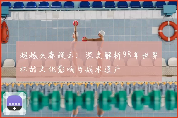 超越决赛疑云:深度解析98年世界杯的文化影响与战术遗产