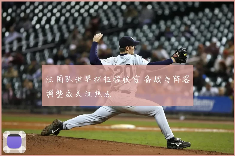 法国队世界杯征程收官 备战与阵容调整成关注焦点