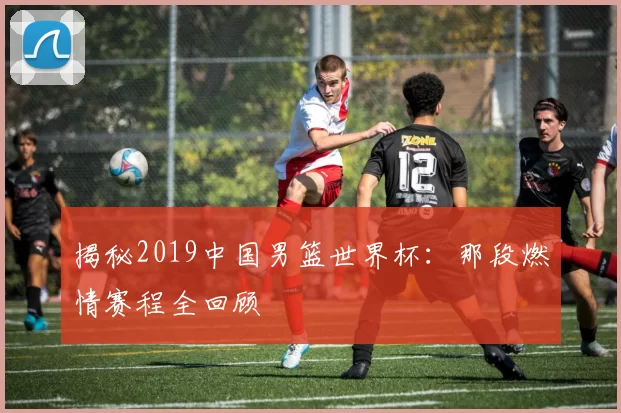 揭秘2019中国男篮世界杯:那段燃情赛程全回顾