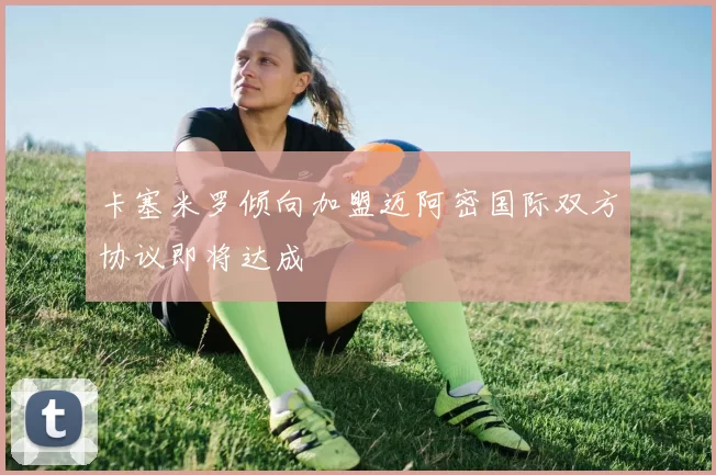卡塞米罗倾向加盟迈阿密国际双方协议即将达成