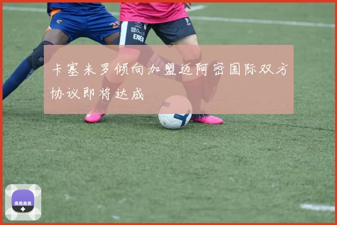 卡塞米罗倾向加盟迈阿密国际双方协议即将达成