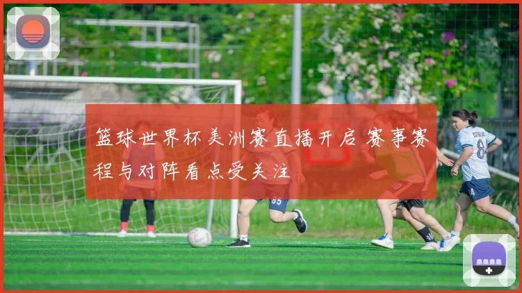 篮球世界杯美洲赛直播开启 赛事赛程与对阵看点受关注