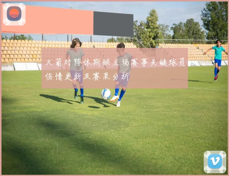 火箭对阵休斯顿主场赛事关键球员伤情更新及赛果分析