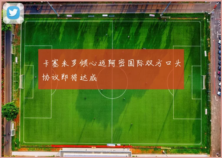 卡塞米罗倾心迈阿密国际双方口头协议即将达成