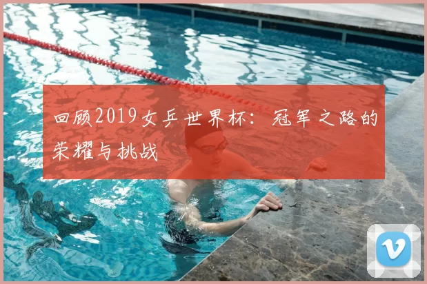 回顾2019女乒世界杯：冠军之路的荣耀与挑战