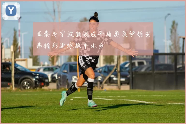 亚泰与宁波激战成平局奥莫伊胡安弗精彩进球扳平比分