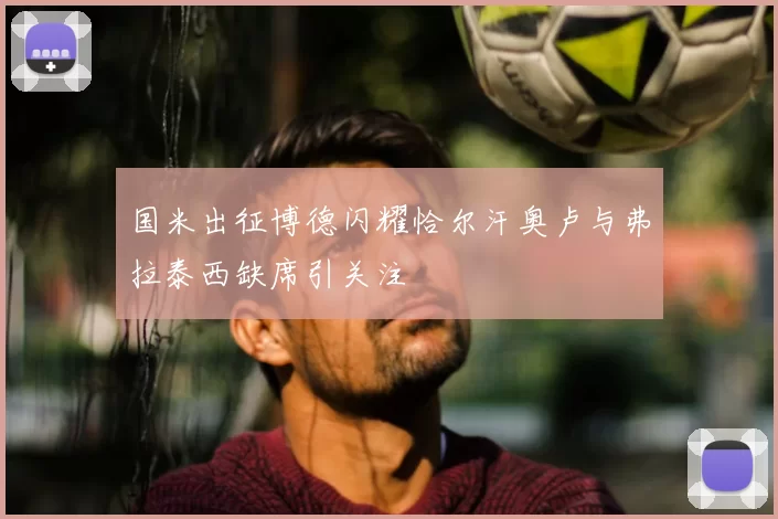国米出征博德闪耀恰尔汗奥卢与弗拉泰西缺席引关注