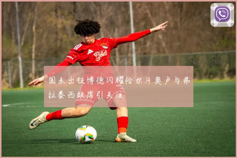 国米出征博德闪耀恰尔汗奥卢与弗拉泰西缺席引关注