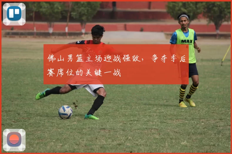 佛山男篮主场迎战强敌,争夺季后赛席位的关键一战