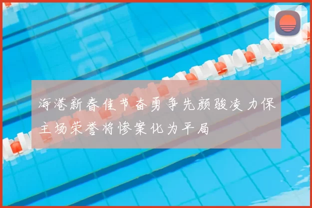 海港新春佳节奋勇争先颜骏凌力保主场荣誉将惨案化为平局