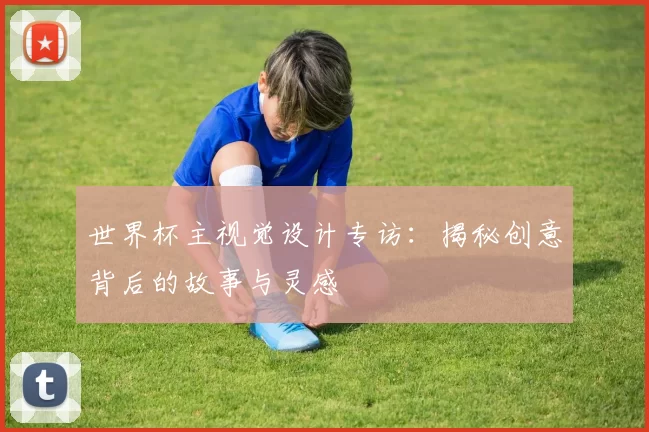 世界杯主视觉设计专访：揭秘创意背后的故事与灵感