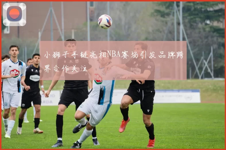 小狮子手链亮相NBA赛场引发品牌跨界合作关注