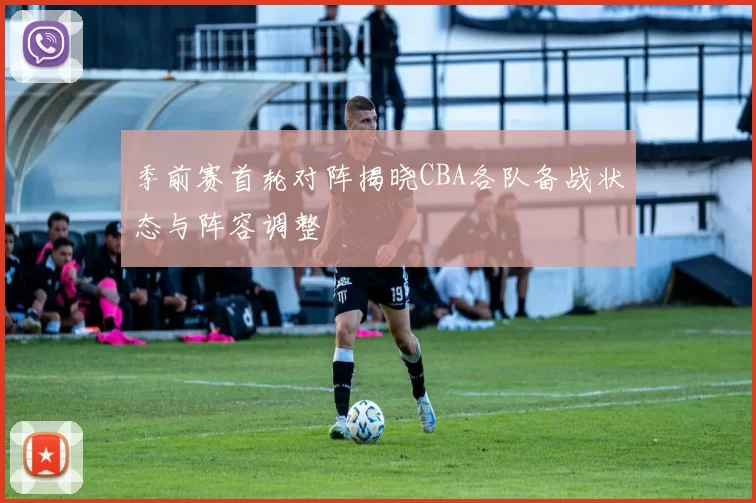 季前赛首轮对阵揭晓CBA各队备战状态与阵容调整
