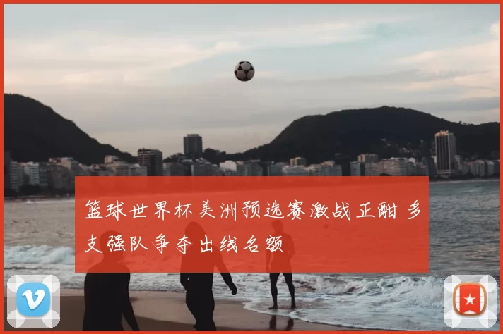 篮球世界杯美洲预选赛激战正酣 多支强队争夺出线名额