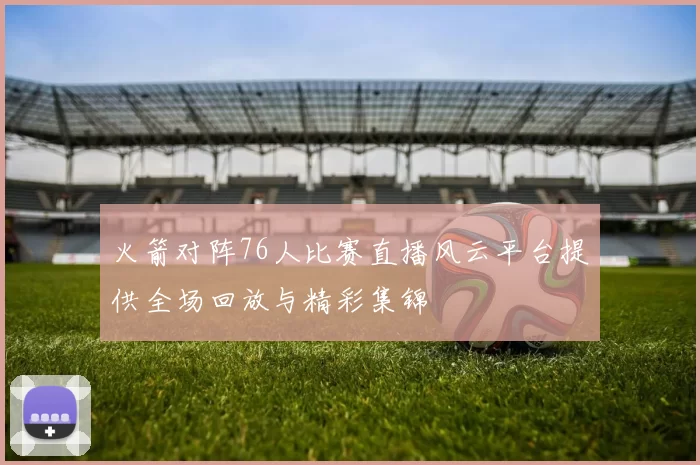 火箭对阵76人比赛直播风云平台提供全场回放与精彩集锦