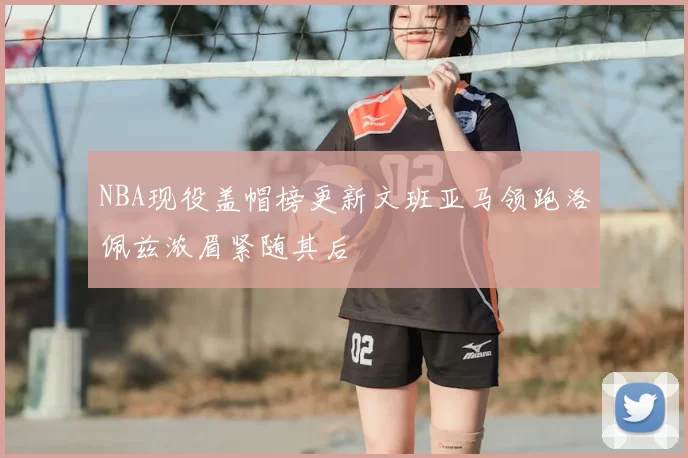 NBA现役盖帽榜更新文班亚马领跑洛佩兹浓眉紧随其后