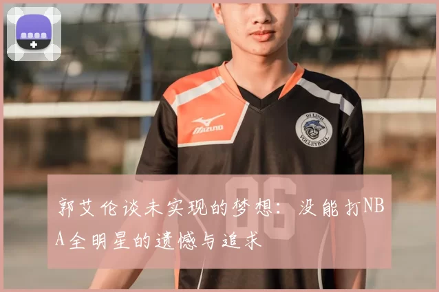 郭艾伦谈未实现的梦想:没能打NBA全明星的遗憾与追求