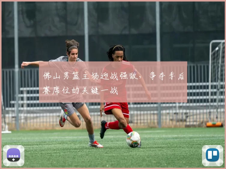 佛山男篮主场迎战强敌，争夺季后赛席位的关键一战
