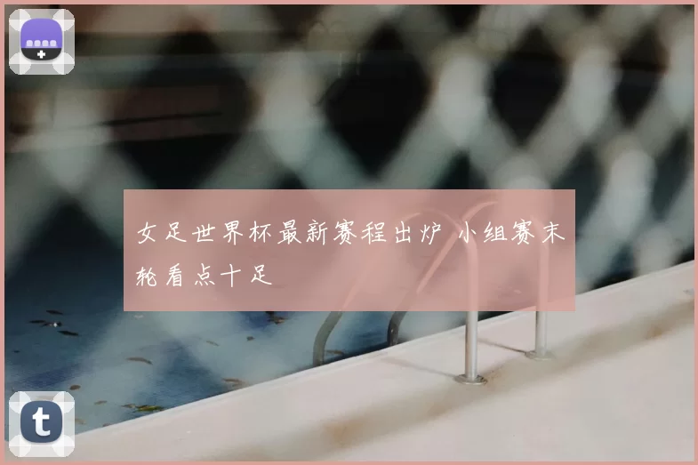 女足世界杯最新赛程出炉 小组赛末轮看点十足