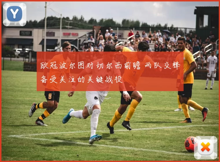 欧冠波尔图对切尔西前瞻 两队交锋备受关注的关键战役