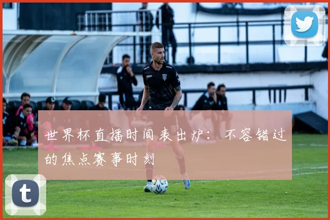 世界杯直播时间表出炉:不容错过的焦点赛事时刻