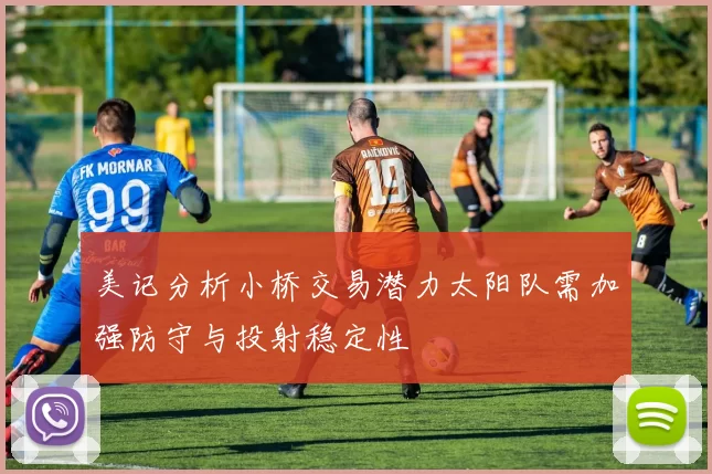 美记分析小桥交易潜力太阳队需加强防守与投射稳定性
