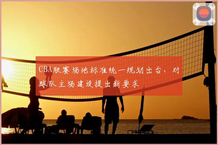 CBA联赛场地标准统一规划出台,对球队主场建设提出新要求